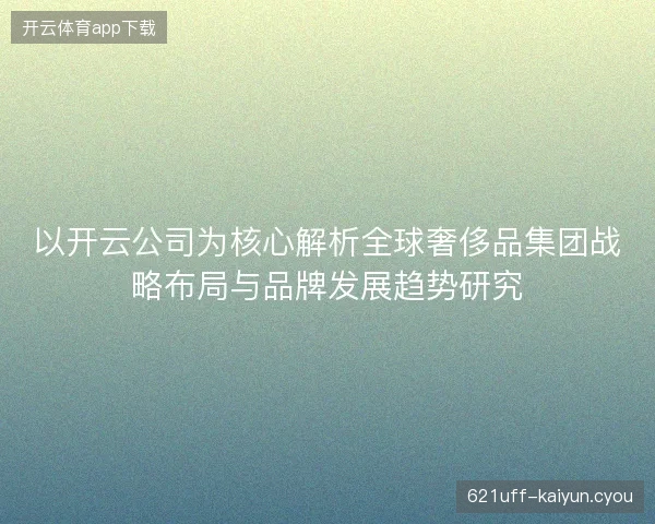 以开云公司为核心解析全球奢侈品集团战略布局与品牌发展趋势研究